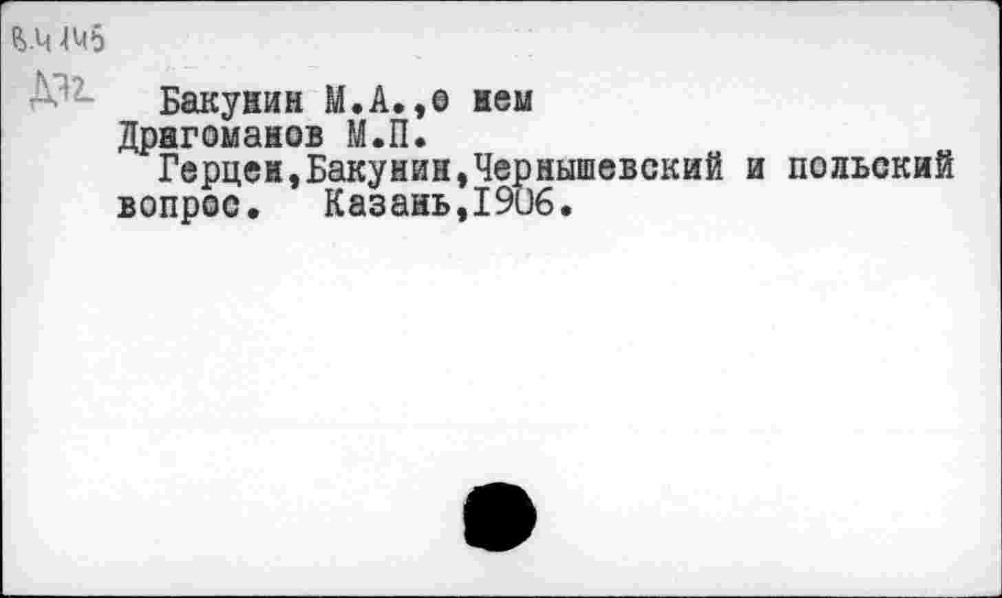 ﻿&.Ч 445
Д’2- Бакунин М.А.,о нем
Драгоманов М.П.
Герцен,Бакунин,Чернышевский и польский вопрос. Казань,1906.